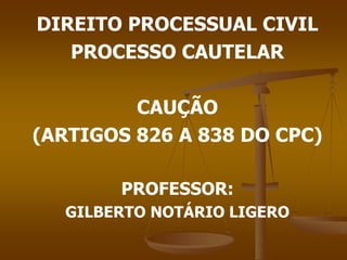 DIREITO PROCESSUAL CIVIL
PROCESSO CAUTELAR
CAUÇÃO
(ARTIGOS 826 A 838 DO CPC)
PROFESSOR:
GILBERTO NOTÁRIO LIGERO
 