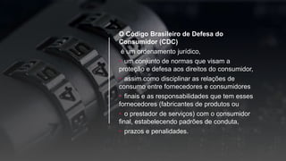 O Código Brasileiro de Defesa do
Consumidor (CDC)
é um ordenamento jurídico,
• um conjunto de normas que visam a
proteção e defesa aos direitos do consumidor,
• assim como disciplinar as relações de
consumo entre fornecedores e consumidores
• finais e as responsabilidades que tem esses
fornecedores (fabricantes de produtos ou
• o prestador de serviços) com o consumidor
final, estabelecendo padrões de conduta,
• prazos e penalidades.
 