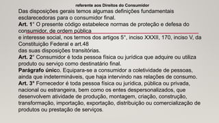 referente aos Direitos do Consumidor
Das disposições gerais temos algumas definições fundamentais
esclarecedoras para o consumidor final.
Art. 1° O presente código estabelece normas de proteção e defesa do
consumidor, de ordem pública
e interesse social, nos termos dos artigos 5°, inciso XXXII, 170, inciso V, da
Constituição Federal e art.48
das suas disposições transitórias.
Art. 2° Consumidor é toda pessoa física ou jurídica que adquire ou utiliza
produto ou serviço como destinatário final.
Parágrafo único. Equipara-se a consumidor a coletividade de pessoas,
ainda que indetermináveis, que haja intervindo nas relações de consumo.
Art. 3° Fornecedor é toda pessoa física ou jurídica, pública ou privada,
nacional ou estrangeira, bem como os entes despersonalizados, que
desenvolvem atividade de produção, montagem, criação, construção,
transformação, importação, exportação, distribuição ou comercialização de
produtos ou prestação de serviços.
 