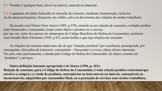$ 1° Produto é qualquer bem, móvel ou imóvel, material ou imaterial.
$ 2° é qualquer atividade fornecida no mercado de consumo, mediante remuneração, inclusive
As de natureza bancária, financeira, de crédito, salvo as decorrentes das relações de caráter trabalhista.
De acordo com Nelson Nery Junior (1995, p.270), entende-se por relação de consumo, a relação jurídica
entre fornecedor e consumidor, tendo como objeto o produto ou o serviço.
por sua vez, outro dos autores do anteprojeto do Código Brasileiro de Defesa do Consumidor, professor
José Geraldo Brito Filomeno (1995, p.47), assim define o que seja relações de consumo:
As relações de consumo nada mais são do que “relações jurídicas” por excelência, pressupondo, por
conseguinte, dois pólos de interesses: consumidor – fornecedor e a coisa, objeto desses interesses.
No caso, mais precisamente, e ditado pelo Código de Defesa do Consumidor, tal objeto consiste em
“produtos” e serviços.
Outra definição bastante apropriada é de Stocco (1996, p. 411):
Relação de consumo, para o Código de Defesa do Consumidor, é toda relação jurídica contratual que
envolva a compra e a venda de produtos, mercadorias ou bens móveis ou imóveis, consumíveis ou
inconsumíveis, adquiridos por consumidor final, ou a prestação de serviços sem caráter trabalhista.
 