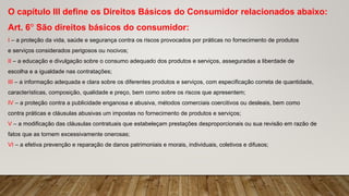 O capítulo III define os Direitos Básicos do Consumidor relacionados abaixo:
Art. 6° São direitos básicos do consumidor:
I – a proteção da vida, saúde e segurança contra os riscos provocados por práticas no fornecimento de produtos
e serviços considerados perigosos ou nocivos;
II – a educação e divulgação sobre o consumo adequado dos produtos e serviços, asseguradas a liberdade de
escolha e a igualdade nas contratações;
III – a informação adequada e clara sobre os diferentes produtos e serviços, com especificação correta de quantidade,
características, composição, qualidade e preço, bem como sobre os riscos que apresentem;
IV – a proteção contra a publicidade enganosa e abusiva, métodos comerciais coercitivos ou desleais, bem como
contra práticas e cláusulas abusivas um impostas no fornecimento de produtos e serviços;
V – a modificação das cláusulas contratuais que estabeleçam prestações desproporcionais ou sua revisão em razão de
fatos que as tornem excessivamente onerosas;
VI – a efetiva prevenção e reparação de danos patrimoniais e morais, individuais, coletivos e difusos;
 