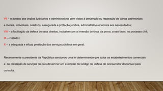VII – o acesso aos órgãos judiciários e administrativos com vistas à prevenção ou reparação de danos patrimoniais
e morais, individuais, coletivos, assegurada a proteção jurídica, administrativa e técnica aos necessitados;
VIII – a facilitação da defesa de seus direitos, inclusive com a inversão de ônus da prova, a seu favor, no processo civil;
IX – (vetado);
X – a adequada e eficaz prestação dos serviços públicos em geral;
Recentemente o presidente da República sancionou uma lei determinando que todos os estabelecimentos comerciais
e de prestação de serviços do país devem ter um exemplar do Código de Defesa do Consumidor disponível para
consulta.
 