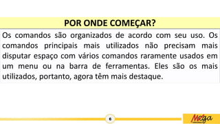 6
Os comandos são organizados de acordo com seu uso. Os
comandos principais mais utilizados não precisam mais
disputar espaço com vários comandos raramente usados em
um menu ou na barra de ferramentas. Eles são os mais
utilizados, portanto, agora têm mais destaque.
POR ONDE COMEÇAR?
 