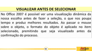 10
VISUALIZAR ANTES DE SELECIONAR
No Office 2007 é possível ver uma visualização dinâmica da
nossa escolha antes de fazer a seleção, o que nos poupa
tempo e produz melhores resultados. Ao passar o mouse
sobre o objeto, o formato do objeto é aplicado no item
selecionado, premitindo que seja visualizado antes da
confirmação do processo.
 