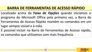 12
BARRA DE FERRAMENTAS DE ACESSO RÁPIDO
Localizada acima da Faixa de Opções quando iniciamos o
programa do Microsoft Office pela primeira vez, a Barra de
Ferramentas de Acesso Rápido mantém os comandos em um
lugar sempre visível e à mão.
É possível incluir na Barra de Ferramentas de Acesso rápido,
os comandos que utilizamos com mais frequência.
 