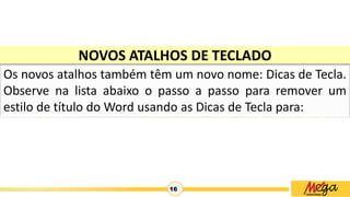 16
NOVOS ATALHOS DE TECLADO
Os novos atalhos também têm um novo nome: Dicas de Tecla.
Observe na lista abaixo o passo a passo para remover um
estilo de título do Word usando as Dicas de Tecla para:
 
