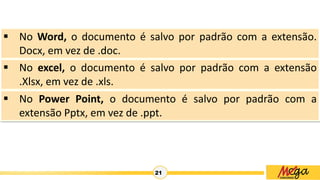 21
 No Word, o documento é salvo por padrão com a extensão.
Docx, em vez de .doc.
 No excel, o documento é salvo por padrão com a extensão
.Xlsx, em vez de .xls.
 No Power Point, o documento é salvo por padrão com a
extensão Pptx, em vez de .ppt.
 