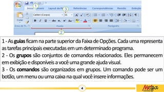 4
1-AsguiasficamnapartesuperiordaFaixadeOpções.Cadaumarepresenta
astarefasprincipaisexecutadasemumdeterminadoprograma.
2 - Os grupos são conjuntos de comandos relacionados. Eles permanecem
emexibiçãoedisponíveisavocêumagrandeajudavisual.
3 - Os comandos são organizados em grupos. Um comando pode ser um
botão,ummenuouumacaixanaqualvocêinsereinformações.
 