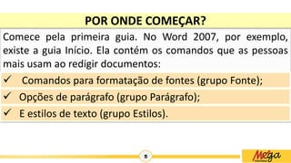 5
POR ONDE COMEÇAR?
Comece pela primeira guia. No Word 2007, por exemplo,
existe a guia Início. Ela contém os comandos que as pessoas
mais usam ao redigir documentos:
 Comandos para formatação de fontes (grupo Fonte);
 Opções de parágrafo (grupo Parágrafo);
 E estilos de texto (grupo Estilos).
 
