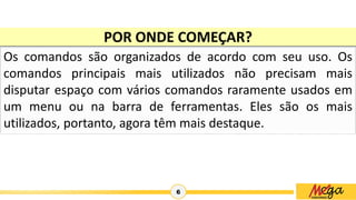 6
Os comandos são organizados de acordo com seu uso. Os
comandos principais mais utilizados não precisam mais
disputar espaço com vários comandos raramente usados em
um menu ou na barra de ferramentas. Eles são os mais
utilizados, portanto, agora têm mais destaque.
POR ONDE COMEÇAR?
 