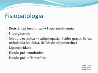 Fisiopatologia 
Resistência Insulínica → Hiperinsulinemia 
Hiperglicemia 
Gordura ectópica → adiposopatia (ácidos graxos livres, 
resistência leptínica, déficit de adiponectina) 
Lipotoxicidade 
Estado pró-trombótico 
Estado pró-inflamatório 
Alberti (2009) 
Gade (2010) 
Muller (2012) 
 
