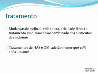 Tratamento 
Mudanças de estilo de vida (dieta, atividade física) e 
tratamento medicamentoso combinado dos elementos 
da síndrome 
Tratamentos de HAS e DM: adesão menor que 20% 
após um ano! 
WHO (2004) 
Alberti (2009) 
 