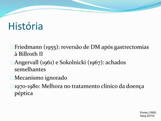 História 
Friedmann (1955): reversão de DM após gastrectomias 
à Billroth II 
Angervall (1961) e Sokolnicki (1967): achados 
semelhantes 
Mecanismo ignorado 
1970-1980: Melhora no tratamento clínico da doença 
péptica 
Pories (1995) 
Garg (2010) 
 