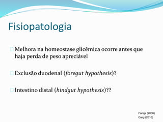 Fisiopatologia 
Melhora na homeostase glicêmica ocorre antes que 
haja perda de peso apreciável 
Exclusão duodenal (foregut hypothesis)? 
Intestino distal (hindgut hypothesis)?? 
Pareja (2006) 
Garg (2010) 
 