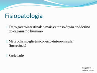 Fisiopatologia 
Trato gastrointestinal: o mais extenso órgão endócrino 
do organismo humano 
Metabolismo glicêmico: eixo êntero-insular 
(incretinas) 
Saciedade 
Garg (2010) 
Schauer (2012) 
 