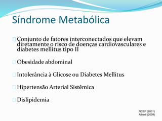 Síndrome Metabólica 
Conjunto de fatores interconectados que elevam 
diretamente o risco de doenças cardiovasculares e 
diabetes mellitus tipo II 
Obesidade abdominal 
Intolerância à Glicose ou Diabetes Mellitus 
Hipertensão Arterial Sistêmica 
Dislipidemia 
NCEP (2001) 
Alberti (2009) 
 