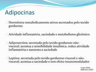 Adipocinas 
Hormônios metabolicamente ativos secretados pelo tecido 
gorduroso 
Atividade inflamatória, saciedade e metabolismo glicêmico 
Adiponectina: secretada pelo tecido gorduroso não-visceral; 
acentua a sensibilidade insulínica, reduz atividade 
inflamatória e aumenta a saciedade 
Leptina: secretada pelo tecido gorduroso visceral e não-visceral; 
acentua a saciedade e tem efeito imunomodulador 
Unger (2002) 
Ballantyne (2005) 
 