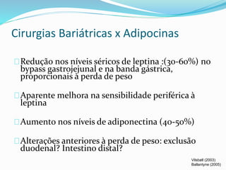 Cirurgias Bariátricas x Adipocinas 
Redução nos níveis séricos de leptina :(30-60%) no 
bypass gastrojejunal e na banda gástrica, 
proporcionais à perda de peso 
Aparente melhora na sensibilidade periférica à 
leptina 
Aumento nos níveis de adiponectina (40-50%) 
Alterações anteriores à perda de peso: exclusão 
duodenal? Intestino distal? 
Vilsbøll (2003) 
Ballantyne (2005) 
 