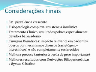 Considerações Finais 
SM: prevalência crescente 
Fisiopatologia complexa: resistência insulínica 
Tratamento Clínico: resultados pobres especialmente 
devido à baixa adesão 
Cirurgias Bariátricas: impacto relevante em pacientes 
obesos por mecanismos diversos (sacietógeno-incretínicos) 
e não completamente esclarecidos 
Melhora precoce (anterior à perda de peso importante) 
Melhores resultados com Derivações Biliopancreáticas 
e Bypass Gástrico 
 