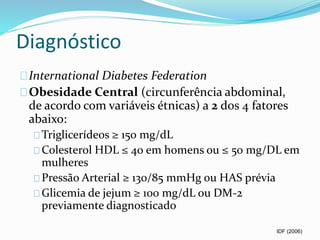 Diagnóstico 
International Diabetes Federation 
Obesidade Central (circunferência abdominal, 
de acordo com variáveis étnicas) a 2 dos 4 fatores 
abaixo: 
Triglicerídeos ≥ 150 mg/dL 
Colesterol HDL ≤ 40 em homens ou ≤ 50 mg/DL em 
mulheres 
Pressão Arterial ≥ 130/85 mmHg ou HAS prévia 
Glicemia de jejum ≥ 100 mg/dL ou DM-2 
previamente diagnosticado 
IDF (2006) 
 