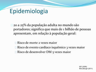 Epidemiologia 
20 a 25% da população adulta no mundo são 
portadores; significa que mais de 1 bilhão de pessoas 
apresentam, em relação à população geral: 
Risco de morte 2 vezes maior 
Risco de evento cardíaco isquêmico 3 vezes maior 
Risco de desenvolver DM 5 vezes maior 
IDF (2006) 
McCullough (2011) 
 