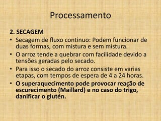 Processamento
2. SECAGEM
• Secagem de fluxo continuo: Podem funcionar de
duas formas, com mistura e sem mistura.
• O arroz tende a quebrar com facilidade devido a
tensões geradas pelo secado.
• Para isso o secado do arroz consiste em varias
etapas, com tempos de espera de 4 a 24 horas.
• O superaquecimento pode provocar reação de
escurecimento (Maillard) e no caso do trigo,
danificar o glutén.
 