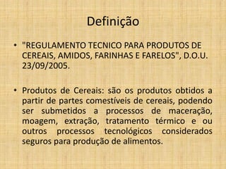 Definição
• "REGULAMENTO TECNICO PARA PRODUTOS DE
CEREAIS, AMIDOS, FARINHAS E FARELOS", D.O.U.
23/09/2005.
• Produtos de Cereais: são os produtos obtidos a
partir de partes comestíveis de cereais, podendo
ser submetidos a processos de maceração,
moagem, extração, tratamento térmico e ou
outros processos tecnológicos considerados
seguros para produção de alimentos.
 