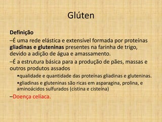 Glúten
Definição
–É uma rede elástica e extensível formada por proteínas
gliadinas e gluteninas presentes na farinha de trigo,
devido a adição de água e amassamento.
–É a estrutura básica para a produção de pães, massas e
outros produtos assados
•qualidade e quantidade das proteínas gliadinas e gluteninas.
•gliadinas e gluteninas são ricas em asparagina, prolina, e
aminoácidos sulfurados (cistina e cisteína)
–Doença celíaca.
 