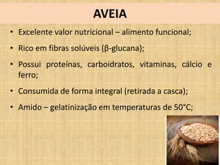 AVEIA
• Excelente valor nutricional – alimento funcional;
• Rico em fibras solúveis (β-glucana);
• Possui proteínas, carboidratos, vitaminas, cálcio e
ferro;
• Consumida de forma integral (retirada a casca);
• Amido – gelatinização em temperaturas de 50°C;
 