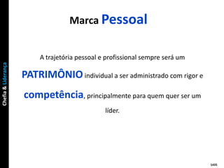 Marca Pessoal


                          A trajetória pessoal e profissional sempre será um
Chefia & Liderança




                     PATRIMÔNIO individual a ser administrado com rigor e
                     competência, principalmente para quem quer ser um
                                                líder.




                                                                               1435
 