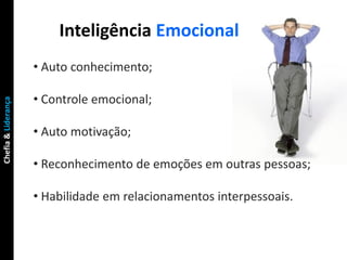 Inteligência Emocional
                     • Auto conhecimento;

                     • Controle emocional;
Chefia & Liderança




                     • Auto motivação;

                     • Reconhecimento de emoções em outras pessoas;

                     • Habilidade em relacionamentos interpessoais.
 
