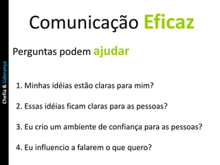 Comunicação Eficaz
                     Perguntas podem ajudar
Chefia & Liderança




                     1. Minhas idéias estão claras para mim?

                     2. Essas idéias ficam claras para as pessoas?

                     3. Eu crio um ambiente de confiança para as pessoas?

                     4. Eu influencio a falarem o que quero?
 