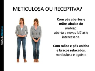 METICULOSA OU RECEPTIVA?
                                     Com pés abertos e
                                      mãos abaixo do
Chefia & Liderança




                                          umbigo:
                                   aberta a novas idéias e
                                        interessada.

                                  Com mãos e pés unidos
                                    e braços relaxados:
                                   meticulosa e egoísta
 