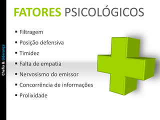 FATORES PSICOLÓGICOS
                      Filtragem
                      Posição defensiva
Chefia & Liderança




                      Timidez
                      Falta de empatia
                      Nervosismo do emissor
                      Concorrência de informações
                      Prolixidade
 