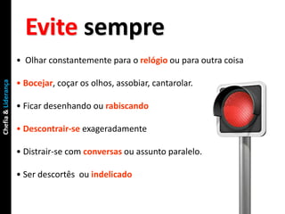 Evite sempre
                     • Olhar constantemente para o relógio ou para outra coisa

                     • Bocejar, coçar os olhos, assobiar, cantarolar.
Chefia & Liderança




                     • Ficar desenhando ou rabiscando

                     • Descontrair-se exageradamente

                     • Distrair-se com conversas ou assunto paralelo.

                     • Ser descortês ou indelicado
 