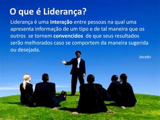 O que é Liderança?
                     Liderança é uma interação entre pessoas na qual uma
                     apresenta informação de um tipo e de tal maneira que os
                     outros se tornem convencidos de que seus resultados
                     serão melhorados caso se comportem da maneira sugerida
Chefia & Liderança




                     ou desejada.
                                                                        Jacobs
 