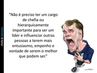 “Não é preciso ter um cargo
                             de chefia ou
                          hierarquicamente
Chefia & Liderança




                       importante para ser um
                      líder e influenciar outras
                        pessoas a terem mais
                       entusiasmo, empenho e
                     vontade de serem o melhor
                           que podem ser.”
 