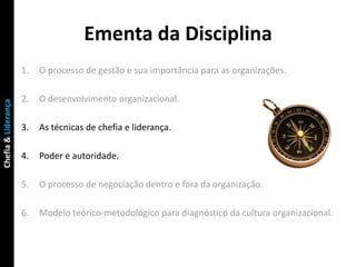 Ementa da Disciplina
                     1.   O processo de gestão e sua importância para as organizações.

                     2.   O desenvolvimento organizacional.
Chefia & Liderança




                     3.   As técnicas de chefia e liderança.

                     4.   Poder e autoridade.

                     5.   O processo de negociação dentro e fora da organização.

                     6.   Modelo teórico-metodológico para diagnóstico da cultura organizacional.
 