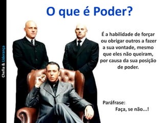 O que é Poder?
                              É a habilidade de forçar
                             ou obrigar outros a fazer
                              a sua vontade, mesmo
Chefia & Liderança




                               que eles não queiram,
                             por causa da sua posição
                                     de poder.




                              Paráfrase:
                                    Faça, se não...!
 