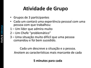 Atividade de Grupo
                     • Grupos de 3 participantes
                     • Cada um contará uma experiência pessoal com uma
                        pessoa com que trabalhou:
Chefia & Liderança




                     1 – Um líder que admira muito
                     2 – Um Chefe “problemático”
                     3 – Uma situação muito difícil que uma pessoa
                        comandou e foi bem sucedido.

                          Cada um descreve a situação e a pessoa.
                       Anotem as características mais marcante de cada

                                    5 minutos para cada
 