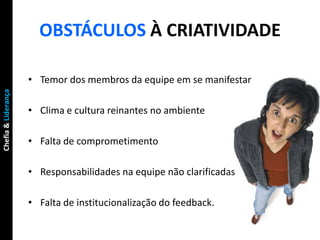 OBSTÁCULOS À CRIATIVIDADE

                     • Temor dos membros da equipe em se manifestar
Chefia & Liderança




                     • Clima e cultura reinantes no ambiente

                     • Falta de comprometimento

                     • Responsabilidades na equipe não clarificadas

                     • Falta de institucionalização do feedback.
 