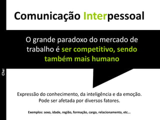 Comunicação Interpessoal
                        O grande paradoxo do mercado de
Chefia & Liderança




                        trabalho é ser competitivo, sendo
                             também mais humano



                     Expressão do conhecimento, da inteligência e da emoção.
                              Pode ser afetada por diversos fatores.

                         Exemplos: sexo, idade, região, formação, cargo, relacionamento, etc...
 