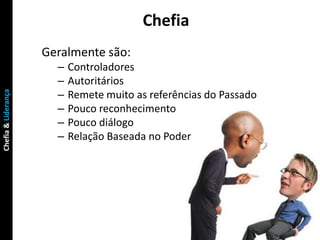 Chefia
                     Geralmente são:
                       –   Controladores
                       –   Autoritários
                       –
Chefia & Liderança




                           Remete muito as referências do Passado
                       –   Pouco reconhecimento
                       –   Pouco diálogo
                       –   Relação Baseada no Poder
 