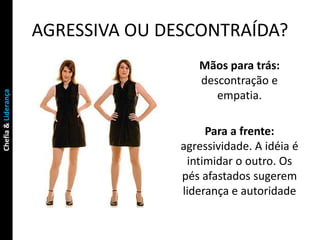 AGRESSIVA OU DESCONTRAÍDA?
                                       Mãos para trás:
                                       descontração e
Chefia & Liderança




                                          empatia.

                                         Para a frente:
                                    agressividade. A idéia é
                                     intimidar o outro. Os
                                    pés afastados sugerem
                                    liderança e autoridade
 