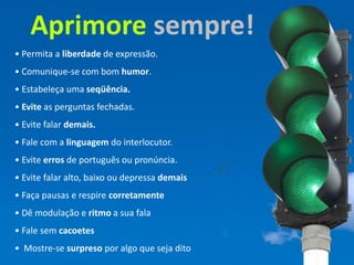 Aprimore sempre!
                     • Permita a liberdade de expressão.
                     • Comunique-se com bom humor.
                     • Estabeleça uma seqüência.
Chefia & Liderança




                     • Evite as perguntas fechadas.
                     • Evite falar demais.
                     • Fale com a linguagem do interlocutor.
                     • Evite erros de português ou pronúncia.
                     • Evite falar alto, baixo ou depressa demais
                     • Faça pausas e respire corretamente
                     • Dê modulação e ritmo a sua fala
                     • Fale sem cacoetes
                     • Mostre-se surpreso por algo que seja dito
 