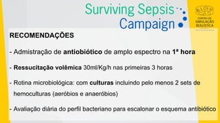 RECOMENDAÇÕES
- Admistração de antiobiótico de amplo espectro na 1ª hora
- Ressucitação volêmica 30ml/Kg/h nas primeiras 3 horas
- Rotina microbiológica: com culturas incluindo pelo menos 2 sets de
hemoculturas (aeróbios e anaeróbios)
- Avaliação diária do perfil bacteriano para escalonar o esquema antibiótico
 