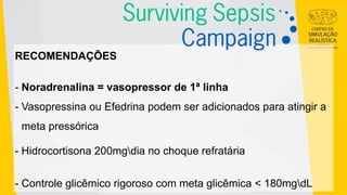 RECOMENDAÇÕES
- Noradrenalina = vasopressor de 1ª linha
- Vasopressina ou Efedrina podem ser adicionados para atingir a
meta pressórica
- Hidrocortisona 200mgdia no choque refratária
- Controle glicêmico rigoroso com meta glicêmica < 180mgdL
 
