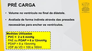 PRÉ CARGA
• Volume no ventrículo no final da diástole.
• Avaliada de forma indireta através das pressões
necessárias para encher os ventrículos.
Medidas Utilizadas
PVC = 2 a 6 mmHg
PAE ou POAP = 6 a 12mmHg
PDAP = 8 a 15mmHg
VDF do VD = 100 a 160ml
 