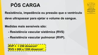 PÓS CARGA
Resistência, impedância ou pressão que o ventrículo
deve ultrapassar para ejetar o volume de sangue.
Medidas mais sensíveis são:
- Resistência vascular sistêmica (RVS)
- Resistência vascular pulmonar (RVP).
RVP = < 250 dinascm²
RVS = 800 a 1200 dinascm²
 