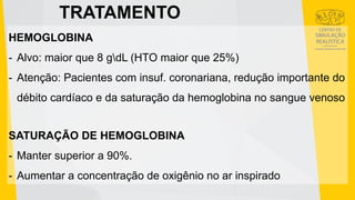TRATAMENTO
HEMOGLOBINA
- Alvo: maior que 8 gdL (HTO maior que 25%)
- Atenção: Pacientes com insuf. coronariana, redução importante do
débito cardíaco e da saturação da hemoglobina no sangue venoso
SATURAÇÃO DE HEMOGLOBINA
- Manter superior a 90%.
- Aumentar a concentração de oxigênio no ar inspirado
 